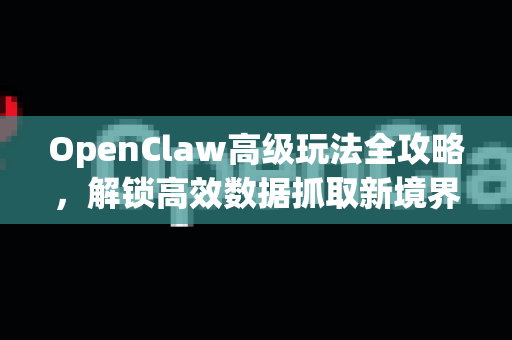 OpenClaw高级玩法全攻略，解锁高效数据抓取新境界