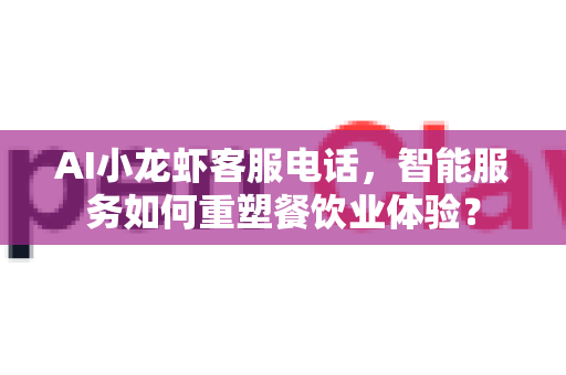 AI小龙虾客服电话，智能服务如何重塑餐饮业体验？-第1张图片-OpenClaw 中文站-AI龙虾中文社区