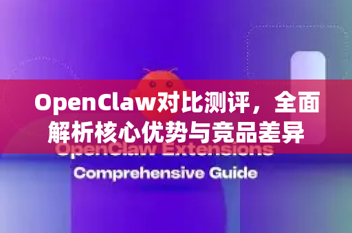 OpenClaw对比测评，全面解析核心优势与竞品差异