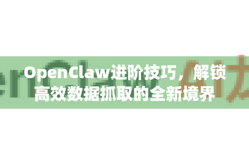 OpenClaw进阶技巧，解锁高效数据抓取的全新境界