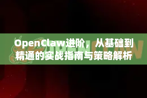 OpenClaw进阶，从基础到精通的实战指南与策略解析