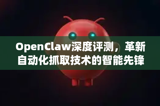 OpenClaw深度评测，革新自动化抓取技术的智能先锋-第1张图片-OpenClaw 中文站-AI龙虾中文社区