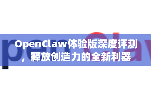 OpenClaw体验版深度评测，释放创造力的全新利器