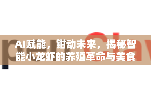 AI赋能，钳动未来，揭秘智能小龙虾的养殖革命与美食新生态