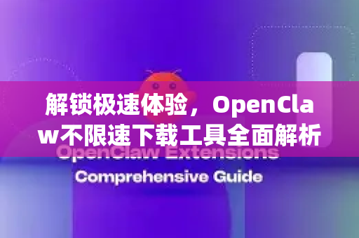 解锁极速体验，OpenClaw不限速下载工具全面解析与使用指南