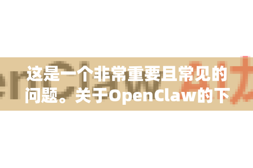 这是一个非常重要且常见的问题。关于OpenClaw的下载是否有捆绑，答案取决于您从哪里下载-第1张图片-OpenClaw 中文站-AI龙虾中文社区