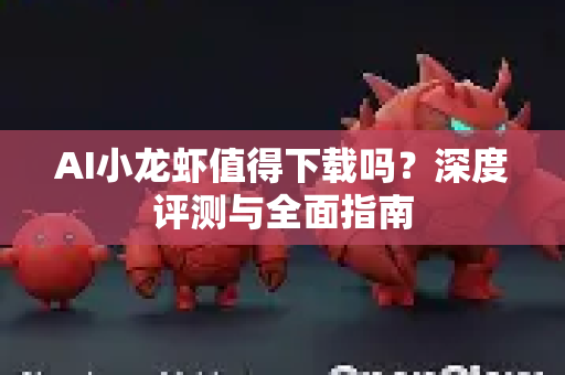 AI小龙虾值得下载吗？深度评测与全面指南