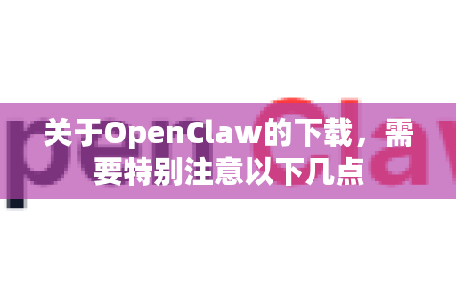 关于OpenClaw的下载，需要特别注意以下几点