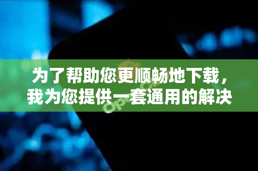 为了帮助您更顺畅地下载，我为您提供一套通用的解决思路和具体方法-第1张图片-OpenClaw 中文站-AI龙虾中文社区