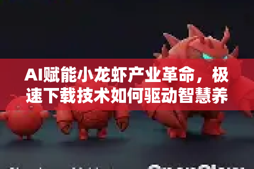 AI赋能小龙虾产业革命，极速下载技术如何驱动智慧养殖新纪元