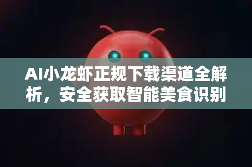AI小龙虾正规下载渠道全解析，安全获取智能美食识别工具