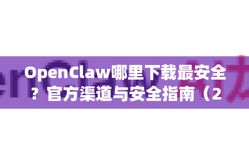 OpenClaw哪里下载最安全？官方渠道与安全指南（2024最新版）